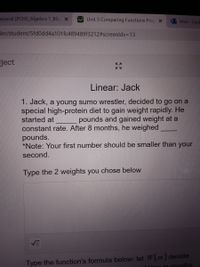 eneral (PCHS Algebra 1 Bla x
Unit 5 Comparing Functions Proj X
Mail - Dedi
der/student/5fd0dd4a101fc489489f3212#screenldx=D13
pject
Linear: Jack
1. Jack, a young sumo wrestler, decided to go on a
special high-protein diet to gain weight rapidly. He
started at
pounds and gained weight at a
constant rate. After 8 months, he weighed
pounds.
*Note: Your first number should be smaller than your
second.
Type the 2 weights you chose below
Type the function's formula below: let W(m) denote
t timo in months
