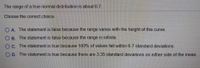 The range of a true normal distribution is about 6.7.
Choose the correct choice.
O A. The statement is false because the range varies with the height of the curve.
O B. The statement is false because the range is infinite.
OC. The statement is true because 100% of values fall within 6.7 standard deviations.
O D. The statement is true because there are 3.35 standard deviations on either side of the mean.

