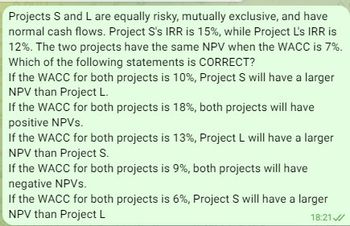 Projects S and L are equally risky, mutually exclusive, and have
normal cash flows. Project S's IRR is 15%, while Project L's IRR is
12%. The two projects have the same NPV when the WACC is 7%.
Which of the following statements is CORRECT?
If the WACC for both projects is 10%, Project S will have a larger
NPV than Project L.
If the WACC for both projects is 18%, both projects will have
positive NPVs.
If the WACC for both projects is 13%, Project L will have a larger
NPV than Project S.
If the WACC for both projects is 9%, both projects will have
negative NPVs.
If the WACC for both projects is 6%, Project S will have a larger
NPV than Project L
18:21