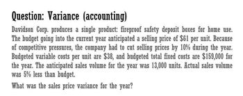 Question: Variance (accounting)
Davidson Corp. produces a single product: fireproof safety deposit boxes for home use.
The budget going into the current year anticipated a selling price of $61 per unit. Because
of competitive pressures, the company had to cut selling prices by 10% during the year.
Budgeted variable costs per unit are $38, and budgeted total fixed costs are $159,000 for
the year. The anticipated sales volume for the year was 13,000 units. Actual sales volume
was 5% less than budget.
What was the sales price variance for the year?