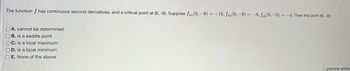 The function f has continuous second derivatives, and a critical point at (6, -9). Suppose fzz (6,-9) = -16, fzy(6, -9) = -8, fy(6,-9) = -4. Then the point (6, -9):
OA. cannot be determined
OB. is a saddle point
OC. is a local maximum
OD. is a local minimum
OE. None of the above
preview answ