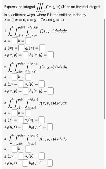 Express the integral
[ f(x, y, z)dV as an iterated integral
E
in six different ways, where E is the solid bounded by
0, z=y 7x and y = 21.
z = 0, x
a =
·b 92
ph,(x,y)
1.
[o [(e) [(e) f(x, y, z)dzdydz
a
91(x) h₁(x,y)
b
91 (x)
h₁(x, y)
2.
a =
91 (y)
h₁(x, y)
=
a =
4.
·b
[[9) (3) f(x, y, z)dzdzdy
9₁ (y)
h₁(x,y)
b
a =
=
91(z) =
h₁(y, z) =
a
=
=
=
=
92(x):
b
ph₂(y,z)
3.
[ [9(²) [^h (1²) f(x, y, z)dzdydz
91 (2)
h₁(y,z)
b
91(y):
h₁(y, z) =
=
=
-
|h₂(x, y) =
92(y)
=
=
h₂(x, y)
92(2):
cb
b[9) (²) f(x, y, z)dadzdy
91 (y)
h₁(y,z)
92(y)
=
=
|h₂(y, z) =
=
h₂(y, z) =
=