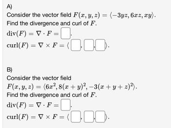 A)
Consider the vector field F(x, y, z) = (-3yz, 6xz, xy).
Find the divergence and curl of F.
div(F) = V · F =
curl(F) = V × F =
x
0.00.
B)
Consider the vector field
F(x, y, z) = (6x², 8(x + y)², −3(x + y + z)²).
Find the divergence and curl of F.
0
=<0·00.
div(F) = V · F =
curl(F) = V x F =