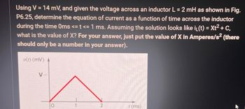 Using V = 14 mV, and given the voltage across an inductor L = 2 mH as shown in Fig.
P6.25, determine the equation of current as a function of time across the inductor
during the time Oms <= t <= 1 ms. Assuming the solution looks like i₁(t) = Xt² + C,
what is the value of X? For your answer, just put the value of X in Amperes/s² (there
should only be a number in your answer).
v(t) (mV) 4
V-
t (ms)