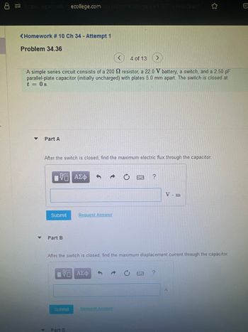 ps://openvelluecollege.com course.nemli.course d=176773998. Open
<Homework # 10 Ch 34 - Attempt 1
Problem 34.36
A simple series circuit consists of a 200 resistor, a 22.0 V battery, a switch, and a 2.50 pF
parallel-plate capacitor (initially uncharged) with plates 5.0 mm apart. The switch is closed at
t = 0 s.
▼
Part A
After the switch is closed, find the maximum electric flux through the capacitor.
5 ΑΣΦ 3
Submit
Part B
Request Answer
D
ΠΕ ΑΣΦ
Submit
4 of 13
Part C
After the switch is closed, find the maximum displacement current through the capacitor.
Request Answer
?
V. m
?
A