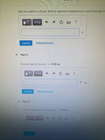 After the switch is closed, find the maximum displacement current through th
15. ΑΣΦ
Submit
Part C
Find the electric flux at t = 0.50 ns.
V— ΑΣΦ
Submit
Request Answer
Part D
Submit
→
Request Answer
Find the displacement current at t = 0.50 ns.
ΤΡΕΑΣΦ
?
a.
?
A
V. m