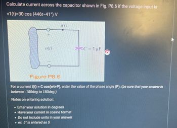 Calculate current across the capacitor shown in Fig. P8.6 if the voltage input is
v1(t)=30 cos (446t-41°) V
D(1)
i(t)
C=1pF
Figure P8.6
For a current i(t) = C cos(wt+P), enter the value of the phase angle (P). (be sure that your answer is
between -180deg to 180deg.)
Notes on entering solution:
Enter your solution in degrees
• Have your current in cosine format
. Do not include units in your answer
ex. 5° is entered as 5