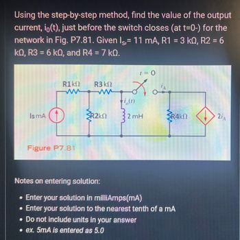 Using the step-by-step method, find the value of the output
current, io(t), just before the switch closes (at t=0-) for the
network in Fig. P7.81. Given lç, 11 mA, R1 = 3 kQ, R2 = 6
kQ, R3 = 6 k0, and R4 = 7 KQ.
1
Is mA
R1 ΚΩ
Figure P7.81
R3 ΚΩ
R2K
t = 0
Los
i,(1)
2 mH
SR4K!
Notes on entering solution:
• Enter your solution in milliAmps(mA)
• Enter your solution to the nearest tenth of a mA
. Do not include units in your answer
.ex. 5mA is entered as 5.0
2iA