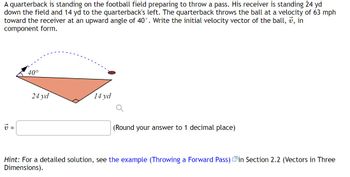 A quarterback is standing on the football field preparing to throw a pass. His receiver is standing 24 yd
down the field and 14 yd to the quarterback's left. The quarterback throws the ball at a velocity of 63 mph
toward the receiver at an upward angle of 40°. Write the initial velocity vector of the ball, 7, in
component form.
V =
40°
24 yd
14 yd
(Round your answer to 1 decimal place)
Hint: For a detailed solution, see the example (Throwing a Forward Pass) in Section 2.2 (Vectors in Three
Dimensions).