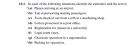 18-3. In each of the following situations, identify the customer and the server:
*(a) Planes arriving at an airport.
*(b) Taxi stand serving waiting passengers.
(c) Tools checked out from a crib in a machining shop.
(d) Letters processed in a post office.
(e) Registration for classes in a university.
(f) Legal court cases.
(g) Checkout operation in a supermarket.
*(h) Parking lot operation.
