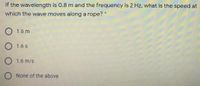 If the wavelength is 0.8 m and the frequency is 2 Hz, what is the speed at
which the wave moves along a rope? *
O 1.6 m
1.6 s
O 1.6 m/s
O None of the above
