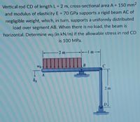 Vertical rod CD of length L= 2 m, cross-sectional area A = 150 mm2
and modulus of elasticity E = 70 GPa supports a rigid beam AC of
negligible weight, which, in turn, supports a uniformly distributed
load over segment AB. When there is no load, the beam is
horizontal. Determine wo (in kN/m) if the allowable stress in rod CD
is 100 MPa.
2 m
B.
Wo
A
2m
