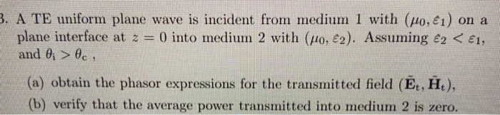 A TE uniform plane wave is incident from medium 1 with (uo, e1) on a
plane interface at z 0 into medium 2 with (o, £2). Assuming e2 < E1,
and 0 > 0c,
%3D
(a) obtain the phasor expressions for the transmitted field (E, H,),
(b) verify that the average power transmitted into medium 2 is zero.
