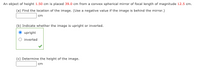 An object of height 1.50 cm is placed 39.0 cm from a convex spherical mirror of focal length of magnitude 12.5 cm.
(a) Find the location of the image. (Use a negative value if the image is behind the mirror.)
cm
(b) Indicate whether the image is upright or inverted.
upright
inverted
(c) Determine the height of the image.
cm
