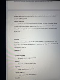 that the bad mentality of white peoples still exists today because the white
peoples getting are more priority than black peoples health care while the black
peoples getting ignored.
Counter-argument
racism and slavery have formed American health, not solely to right past wrongs
however conjointly to confront however that influence continued to have an effect on
African American patients that have been treated in modern times in the United States
health care.
Rebuttal
However, The inequalities of the health system were built in from the beginning," said
former Harvard College Dean Evelynn M. Hammonds, now chair of the Department of
the History of Science.
Argument 2
Counter-argument
Write your counter-argument here.
Rebuttal
Rebut the counter-argument here.
Argument 3
Write your first argument here.
Counter-argument
Write your counter-argument here.
Rebuttal
umont here
