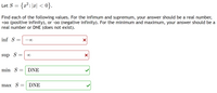 Let S = {x²:|x| < 0}.
Find each of the following values. For the infimum and supremum, your answer should be a real number,
+00 (positive infinity), or -oo (negative infinity). For the minimum and maximum, your answer should be a
real number or DNE (does not exist).
inf S
sup S
min S
DNE
max S
DNE
8.
