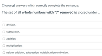 Choose all answers which correctly complete the sentence:
The set of all whole numbers with "7" removed is closed under ..
division.
subtraction.
addition.
O multiplication.
neither addition, subtraction, multiplication or division.
