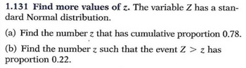 1.131 Find more values of z. The variable Z has a stan-
dard Normal distribution.
(a) Find the number z that has cumulative proportion 0.78.
(b) Find the number z such that the event Z > z has
proportion 0.22.