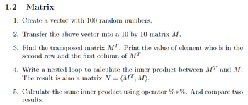 ### 1.2 Matrix

1. **Create a vector with 100 random numbers.**

2. **Transfer the above vector into a 10 by 10 matrix \( M \).**

3. **Find the transposed matrix \( M^T \).** 
   - Print the value of the element that is in the second row and the first column of \( M^T \).

4. **Write a nested loop to calculate the inner product between \( M^T \) and \( M \).**
   - The result is also a matrix \( N = \langle M^T, M \rangle \).

5. **Calculate the same inner product using operator \(\%\ast\%\).** 
   - And compare the two results.