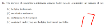 17. The purpose of computing a minimum variance hedge ratio is to minimize the variance of the:
(a) hedging instrument.
(b) correlation estimator.
(c) instrument to be hedged.
(d) combined underlying and hedging instrument portfolio.
7