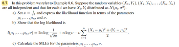 8.7 In this problem we refer to Example 8.6. Suppose the random variables (X1, Y₁), (X2, Y2),..., (Xn, Yn)
are all independent and that for each i we have X₁, Yį distributed as N(μ₂, 0²).
a) Set vand express the likelihood function in terms of the parameters
H1,Hn, and v.
b) Show that the log likelihood is
1
1(μ₁,, μn, v) = 2n log - +nlogv-v
2π
n
i=1
(Xi − µi)² + (Yi - fi) ²
2
c) Calculate the MLEs for the parameters 1,,fln, V.