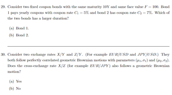 **Question 29:**

Consider two fixed coupon bonds with the same maturity of 10 years and the same face value \( F = 100 \). Bond 1 pays yearly coupons with a coupon rate \( C_1 = 5\% \) and Bond 2 has a coupon rate \( C_2 = 7\% \).

Which of the two bonds has a larger duration?
- (a) Bond 1.
- (b) Bond 2.

---

**Question 30:**

Consider two exchange rates \( X/Y \) and \( Z/Y \). (For example, EUR/USD and JPY/USD.) They both follow perfectly correlated geometric Brownian motions with parameters \((\mu_1, \sigma_1)\) and \((\mu_2, \sigma_2)\).

Does the cross-exchange rate \( X/Z \) (for example EUR/JPY) also follow a geometric Brownian motion?
- (a) Yes
- (b) No

---

*Note: There are no graphs or diagrams provided in this text.*