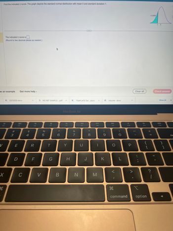.
Find the indicated z score. The graph depicts the standard normal distribution with mean 0 and standard deviation 1.
w an example Get more help.
V
B
The indicated z score is.
(Round to two decimal places as needed.)
X
H
D 5373255.docx
#
3
I
D
E
80
C
$
4
F4
R
F
NO REF SAMPLE....pdf A
V
%
5
T
G
6
B
MacBook Air
F6
Y
D TEMPLATE Sel....docx A
H
&
7
N
F7
U
J
* 00
8
DII
FB
I
M
0
(
9
K
resume..docx
F9
O
v-
)
O
L
F10
P
^.
Clear all
:
I
{
[
command option
+
0.2005/
=
z 0
?
Check answer
Show All
F12
11
B
1
I
X
de