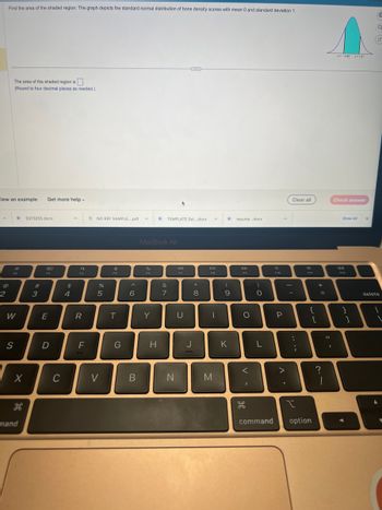 A
Find the area of the shaded region. The graph depicts the standard normal distribution of bone density scores with mean 0 and standard deviation 1.
View an example Get more help.
2
The area of the shaded region is
(Round to four decimal places as needed.)
F2
W
D 5373255.docx
S
X
H дв
mand
#
3
80
F3
E
D
C
$
4
A *NO REF SAMPLE....pdf A
Q
F4
R
F
%
5
V
e
FS
T
G
^
6
B
MacBook Air
Y
D TEMPLATE Sel.....docx
H
&
7
N
F7
U
J
*
8
DII
FB
|
M
(
9
K
resume..docx
DD
F9
O
V
I
JP
do
)
O
L
command
F10
P
A.
Clear all
-
:
;
I
4
F11
{
[
option
+
=
?
= -
z=-082 z=121
1
Check answer
I A
Show All
41)
F12
}
X
1
C
Q
G
delete
I