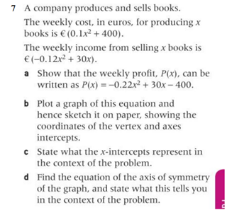 7 A company produces and sells books.
The weekly cost, in euros, for producing x
books is € (0.1x² + 400).
The weekly income from selling x books is
€ (-0.12x² + 30x).
a
Show that the weekly profit, P(x), can be
written as P(x) = -0.22x² + 30x-400.
b Plot a graph of this equation and
hence sketch it on paper, showing the
coordinates of the vertex and axes
intercepts.
c
State what the x-intercepts represent in
the context of the problem.
d
Find the equation of the axis of symmetry
of the graph, and state what this tells you
in the context of the problem.