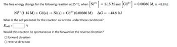 The free energy change for the following reaction at 25 °C, when
[N₁²+] = 1.15 M and
Ni²+ (1.15 M) + Cd(s) → Ni(s) + Cd²+ (0.00360 M) AG = -43.8 kJ
What is the cell potential for the reaction as written under these conditions?
Ecell =
V
[Ca²+ ] =
=
Would this reaction be spontaneous in the forward or the reverse direction?
O forward direction
O reverse direction
0.00360 M, is -43.8 kJ: