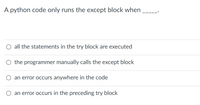 A python code only runs the except block when
all the statements in the try block are executed
O the programmer manually calls the except block
an error occurs anywhere in the code
an error occurs in the preceding try block
