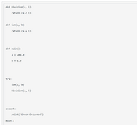 ```python
def Division(a, b):
    return (a / b)

def Sum(a, b):
    return (a + b)

def main():
    a = 200.0
    b = 0.0

    try:
        Sum(a, b)
        Division(a, b)

    except:
        print('Error Occurred')

main()
```

### Explanation:

This code snippet is written in Python and includes functions for basic arithmetic operations as well as error handling. Here's a breakdown of the components:

1. **Functions**:
   - `Division(a, b)`: This function takes two arguments, `a` and `b`, and returns their division result.
   - `Sum(a, b)`: This function takes two arguments, `a` and `b`, and returns their sum.

2. **Main Function**:
   - `main()`: This function initializes two variables, `a` and `b`, with values 200.0 and 0.0 respectively.
   - It then attempts to:
     - Calculate the sum of `a` and `b`.
     - Perform division of `a` by `b`.

3. **Error Handling**:
   - A try-except block surrounds the operations. If an error occurs (for example, division by zero), it catches the exception and prints 'Error Occurred'.

This code will raise an exception because it tries to divide by zero (`b = 0.0`). The exception is caught and "Error Occurred" is printed.