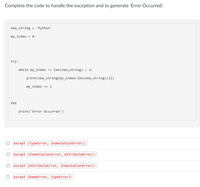 Complete the code to handle the exception and to generate 'Error Occurred'.
new_string
'Python'
my_index
try:
while my_index != len(new_string) / 2:
print(new_string[my_index:len(new_string)/2])
my_index += 1
XXX
print('Error Occurred')
except (TypeError, IndentationError):
except (IndentationError, AttributeError):
except (AttributeError, IndentationError):
O except (NameError, TypeError):
