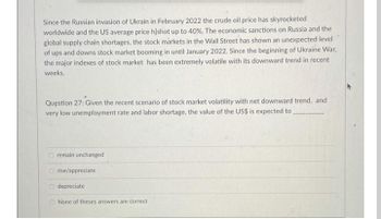 Since the Russian invasion of Ukrain in February 2022 the crude oil price has skyrocketed
worldwide and the US average price hlshot up to 40%. The economic sanctions on Russia and the
global supply chain shortages, the stock markets in the Wall Street has shown an unexpected level
of ups and downs stock market booming in until January 2022. Since the beginning of Ukraine War,
the major indexes of stock market has been extremely volatile with its downward trend in recent
weeks.
Question 27: Given the recent scenario of stock market volatility with net downward trend, and
very low unemployment rate and labor shortage, the value of the US$ is expected to
remain unchanged
O rise/appreciate
O depreciate
None of theses answers are correct
