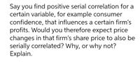 Say you find positive serial correlation for a
certain variable, for example consumer
confidence, that influences a certain firm's
profits. Would you therefore expect price
changes in that firm's share price to also be
serially correlated? Why, or why not?
Explain.
