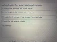 Analysis of radiation from space reveals information about the
O composition, structure, and motion of stars
O colours of elements at different temperatures
U way that radio telescopes use computers to compile data
O reflection and refraction of light
Your reasoning:
LIco tho following info
