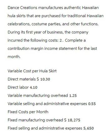 Dance Creations manufactures authentic Hawaiian
hula skirts that are purchased for traditional Hawaiian
celebrations, costume parties, and other functions.
During its first year of business, the company
incurred the following costs: 2. Complete a
contribution margin income statement for the last
month.
Variable Cost per Hula Skirt
Direct materials $ 10.30
Direct labor 4.10
Variable manufacturing overhead 1.25
Variable selling and administrative expenses 0.55
Fixed Costs per Month
Fixed manufacturing overhead $ 18,275
Fixed selling and administrative expenses 5,650