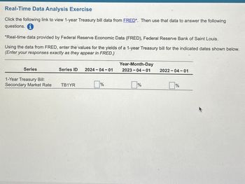 Real-Time Data Analysis Exercise
Click the following link to view 1-year Treasury bill data from FRED*. Then use that data to answer the following
questions.
*Real-time data provided by Federal Reserve Economic Data (FRED), Federal Reserve Bank of Saint Louis.
Using the data from FRED, enter the values for the yields of a 1-year Treasury bill for the indicated dates shown below.
(Enter your responses exactly as they appear in FRED.)
Series
Series ID 2024-04-01
Year-Month-Day
2023-04-01
2022-04-01
1-Year Treasury Bill:
Secondary Market Rate
TB1YR
☐ %
%
%