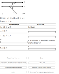 Given : 21 = 22, 23 = L4
Prove :/|| m
Statement
Reason
1. Z1 = 22
1. Given
2.
2. / || n
3.
3. 23 = 24
4.
4. Converse of alternate interior
angles thoerem
5.
5. I || m
Parallel lines theorem
Given
Converse of alternate interior angles theorem
21 23
Corresponding angles theorem
Alternate exterior angles theorem
m || n
Converse of corresponding angles theorem
