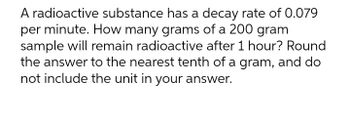 A radioactive substance has a decay rate of 0.079
per minute. How many grams of a 200 gram
sample will remain radioactive after 1 hour? Round
the answer to the nearest tenth of a gram, and do
not include the unit in your answer.