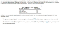 Bell Computers purchases integrated chips at $350 per chip. The holding cost is $36 per unit per year, the ordering cost is
$121 per order, and sales are steady at 395 per month. The company's supplier, Rich Blue Chip Manufacturing, Inc., decides
to offer price concessions in order to attract larger orders. The price structure is shown below.
Rich Blue Chip's Price Structure
Quantity Purchased
Price/Unit
$350
$325
$300
1-99 units
100-199 units
200 or more units
a) What is the optimal order quantity and the minimum annual cost for Bell Computers to order, purchase, and hold these
integrated chips?
The optimal order quantity after the change in pricing structure is 179 units (enter your response as a whole number).
The total annual cost for Bell computers to order, purchase, and hold the integrated chips is $
(round your response to
the nearest whole number).
