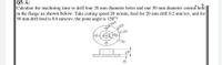 Q5: А:
Calculate the machining time to drill four 20 mm diameter holes and one 50 mm diameter central'fole
in the flange as shown below. Take cutting speed 20 m/min, feed for 20 mm drill 0.2 mm/rev, and for
50 mm drill feed is 0.6 mm/rev, the point angle is 120°?
20x4
\$200
D100
