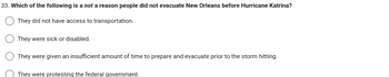 33. Which of the following is a not a reason people did not evacuate New Orleans before Hurricane Katrina?
They did not have access to transportation.
They were sick or disabled.
They were given an insufficient amount of time to prepare and evacuate prior to the storm hitting.
They were protesting the federal government.