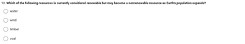 10. Which of the following resources is currently considered renewable but may become a nonrenewable resource as Earth's population expands?
O O O
water
(wind
timber
coal