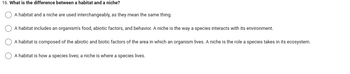 16. What is the difference between a habitat and a niche?
A habitat and a niche are used interchangeably, as they mean the same thing.
A habitat includes an organism's food, abiotic factors, and behavior. A niche is the way a species interacts with its environment.
A habitat is composed of the abiotic and biotic factors of the area in which an organism lives. A niche is the role a species takes in its ecosystem.
A habitat is how a species lives; a niche is where a species lives.