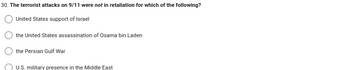 30. The terrorist attacks on 9/11 were not in retaliation for which of the following?
United States support of Israel
the United States assassination of Osama bin Laden
the Persian Gulf War
U.S. military presence in the Middle East