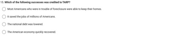 15. Which of the following successes was credited to TARP?
Most Americans who were in trouble of foreclosure were able to keep their homes.
It saved the jobs of millions of Americans.
The national debt was lowered.
The American economy quickly recovered.