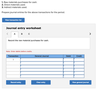 1. Raw materials purchases for cash.
2. Direct materials used.
3. Indirect materials used.
Prepare journal entries for the above transactions for the period.
View transaction list
Journal entry worksheet
A
B C
Record the raw material purchases for cash.
Note: Enter debits before credits.
Transaction
1
Record entry
General Journal
Clear entry
Debit
Credit
View general journal