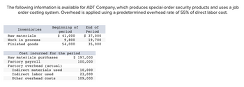 The following information is available for ADT Company, which produces special-order security products and uses a job
order costing system. Overhead is applied using a predetermined overhead rate of 55% of direct labor cost.
Inventories
Raw materials
Work in process
Finished goods
Beginning of
period
$ 41,000
9,800
54,000
Cost incurred for the period
Raw materials purchases
Factory payroll
Factory overhead (actual)
Indirect materials used
Indirect labor used
Other overhead costs
End of
Period
$ 37,000
19,700
35,000
$ 197,000
100,000
10,000
23,000
109,000