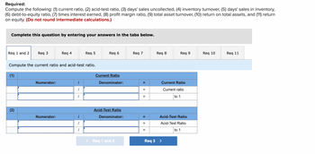 **Educational Website Content: Financial Ratio Analysis**

**Required:**
Compute the following:
1. Current ratio
2. Acid-test ratio
3. Days' sales uncollected
4. Inventory turnover
5. Days' sales in inventory
6. Debt-to-equity ratio
7. Times interest earned
8. Profit margin ratio
9. Total asset turnover
10. Return on total assets
11. Return on equity

**Note:** Do not round intermediate calculations.

---

**Instructions:**
Complete these calculations by entering your answers in the tabs below.

Tabs available: Req 1 and 2, Req 3, Req 4, Req 5, Req 6, Req 7, Req 8, Req 9, Req 10, Req 11

---

### Compute the Current Ratio and Acid-Test Ratio

**(1) Current Ratio**

- **Numerator:**
  - Current Assets / Current Liabilities

- **Denominator:**
  - Equals the Current Ratio
  
- The result will be formatted as "Current Ratio = X to 1"

---

**(2) Acid-Test Ratio**

- **Numerator:**
  - (Current Assets - Inventory) / Current Liabilities

- **Denominator:**
  - Equals the Acid-Test Ratio
  
- The result will be formatted as "Acid-Test Ratio = X to 1"

---

Use the navigation buttons to move between calculation tabs: 
[Req 1 and 2] [Req 3]

**Explanation:**
This section provides a structured method for calculating both the current and acid-test ratios, which are key measures of a company's liquidity. These ratios can help assess a company's ability to meet its short-term obligations.